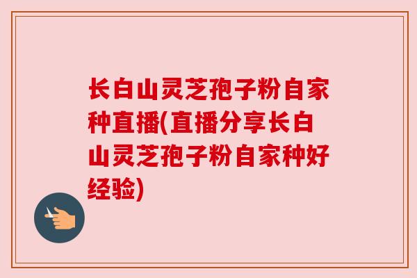 长白山灵芝孢子粉自家种直播(直播分享长白山灵芝孢子粉自家种好经验)