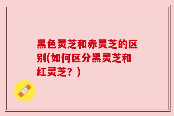 黑色灵芝和赤灵芝的区别(如何区分黑灵芝和红灵芝？)