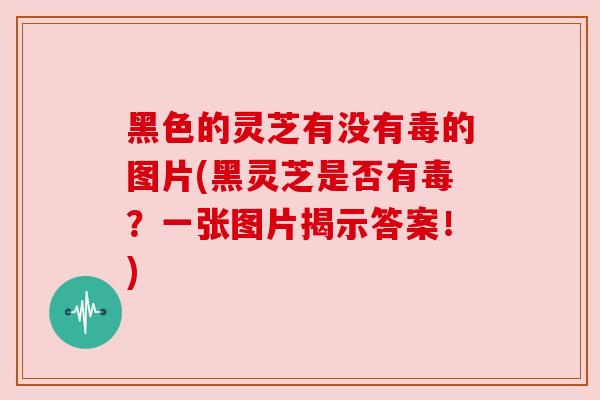黑色的灵芝有没有毒的图片(黑灵芝是否有毒？一张图片揭示答案！)