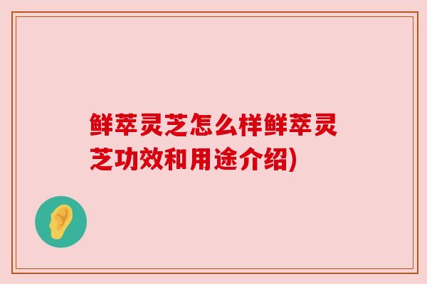 鲜萃灵芝怎么样鲜萃灵芝功效和用途介绍)