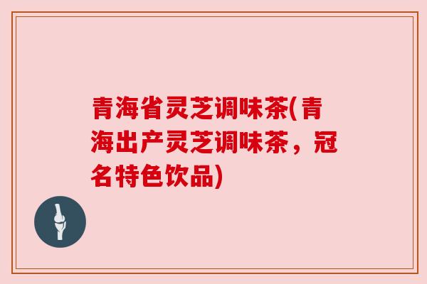 青海省灵芝调味茶(青海出产灵芝调味茶，冠名特色饮品)