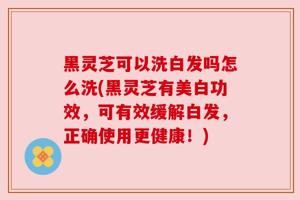 黑灵芝可以洗白发吗怎么洗(黑灵芝有美白功效，可有效缓解白发，正确使用更健康！)