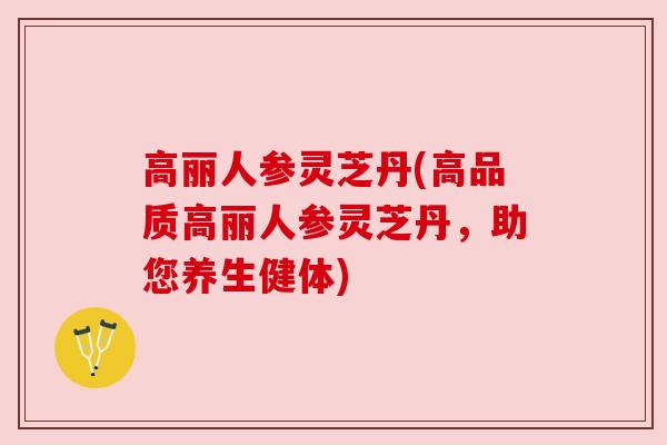 高丽人参灵芝丹(高品质高丽人参灵芝丹，助您养生健体)