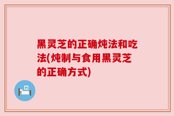 黑灵芝的正确炖法和吃法(炖制与食用黑灵芝的正确方式) 黑灵芝的正确炖法和吃法(炖制与食用黑灵芝的正确方式)