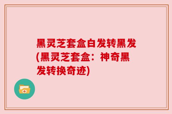 黑灵芝套盒白发转黑发(黑灵芝套盒：神奇黑发转换奇迹)