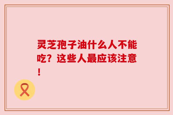灵芝孢子油什么人不能吃？这些人最应该注意！