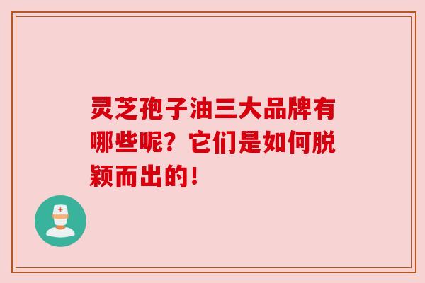 灵芝孢子油三大品牌有哪些呢？它们是如何脱颖而出的！
