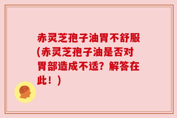 赤灵芝孢子油胃不舒服(赤灵芝孢子油是否对胃部造成不适？解答在此！)