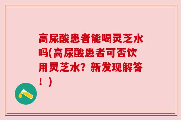高尿酸患者能喝灵芝水吗(高尿酸患者可否饮用灵芝水?新发现解答!) 高尿酸患者能喝灵芝水吗(高尿酸患者可否饮用灵芝水?新发现解答!)