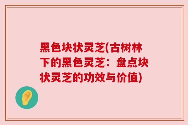 黑色块状灵芝(古树林下的黑色灵芝：盘点块状灵芝的功效与价值)