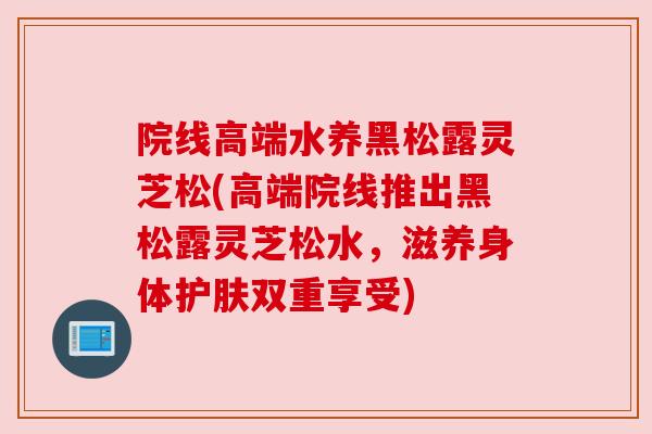 院线高端水养黑松露灵芝松(高端院线推出黑松露灵芝松水，滋养身体护肤双重享受)
