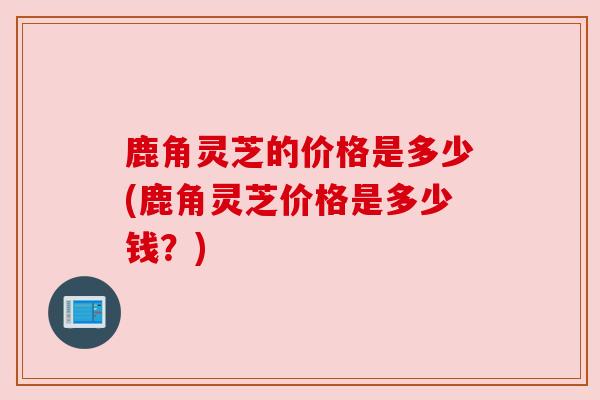 鹿角灵芝的价格是多少(鹿角灵芝价格是多少钱？)