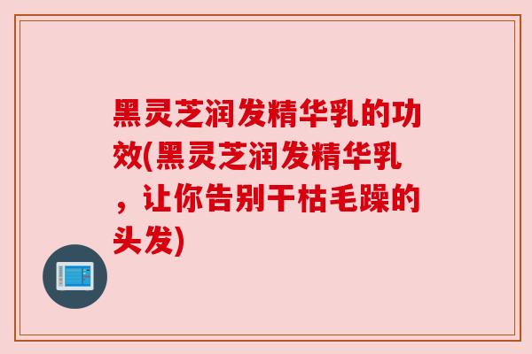黑灵芝润发精华乳的功效(黑灵芝润发精华乳,让你告别干枯毛躁的头发) 黑灵芝润发精华乳的功效(黑灵芝润发精华乳,让你告别干枯毛躁的头发)