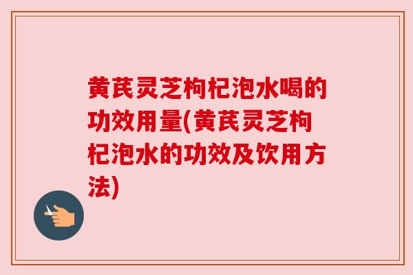 黄芪灵芝枸杞泡水喝的功效用量(黄芪灵芝枸杞泡水的功效及饮用方法)