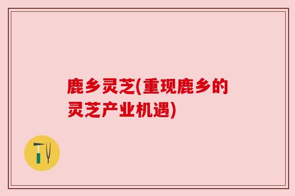 鹿乡灵芝(重现鹿乡的灵芝产业机遇) 鹿乡灵芝(重现鹿乡的灵芝产业机遇)