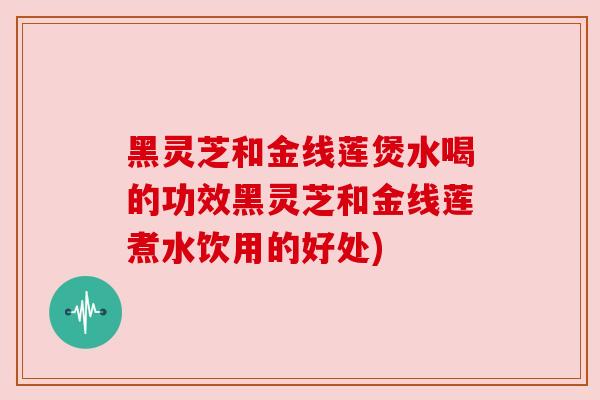 黑灵芝和金线莲煲水喝的功效黑灵芝和金线莲煮水饮用的好处)
