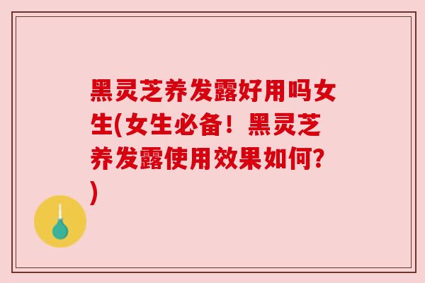 黑灵芝养发露好用吗女生(女生必备！黑灵芝养发露使用效果如何？)
