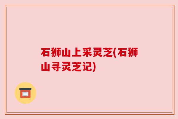 石狮山上采灵芝(石狮山寻灵芝记)