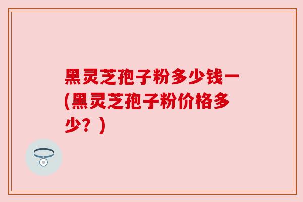 黑灵芝孢子粉多少钱一(黑灵芝孢子粉价格多少?) 黑灵芝孢子粉多少钱一(黑灵芝孢子粉价格多少?)