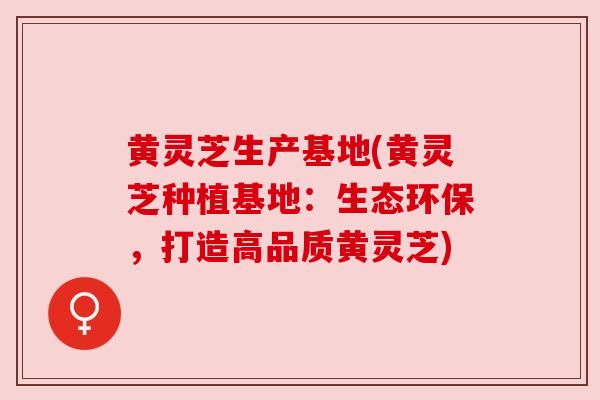 黄灵芝生产基地(黄灵芝种植基地：生态环保，打造高品质黄灵芝)