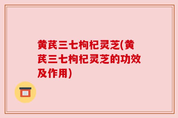 黄芪三七枸杞灵芝(黄芪三七枸杞灵芝的功效及作用) 黄芪三七枸杞灵芝(黄芪三七枸杞灵芝的功效及作用)