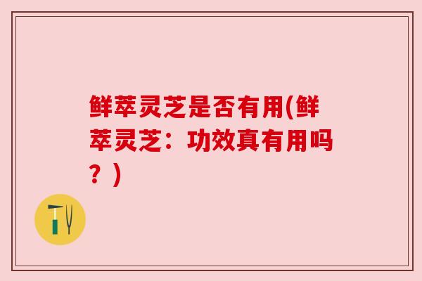 鲜萃灵芝是否有用(鲜萃灵芝：功效真有用吗？)
