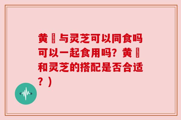 黄茋与灵芝可以同食吗可以一起食用吗?黄茋和灵芝的搭配是否合适?) 黄茋与灵芝可以同食吗可以一起食用吗?黄茋和灵芝的搭配是否合适?)