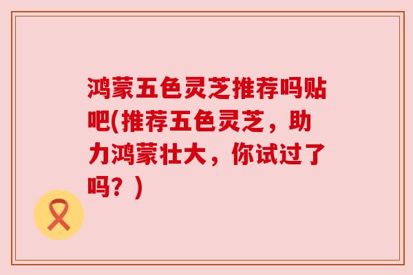 鸿蒙五色灵芝推荐吗贴吧(推荐五色灵芝，助力鸿蒙壮大，你试过了吗？)