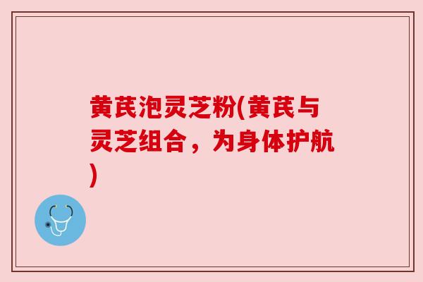 黄芪泡灵芝粉(黄芪与灵芝组合,为身体护航) 黄芪泡灵芝粉(黄芪与灵芝组合,为身体护航)