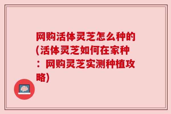 网购活体灵芝怎么种的(活体灵芝如何在家种:网购灵芝实测种植攻略) 网购活体灵芝怎么种的(活体灵芝如何在家种:网购灵芝实测种植攻略)