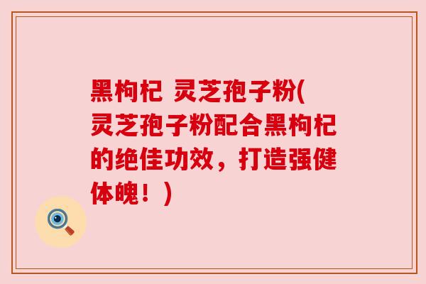 黑枸杞 灵芝孢子粉(灵芝孢子粉配合黑枸杞的绝佳功效，打造强健体魄！)
