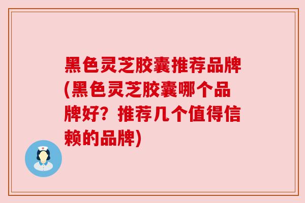 黑色灵芝胶囊推荐品牌(黑色灵芝胶囊哪个品牌好？推荐几个值得信赖的品牌)