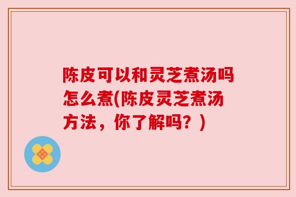 陈皮可以和灵芝煮汤吗怎么煮(陈皮灵芝煮汤方法，你了解吗？)