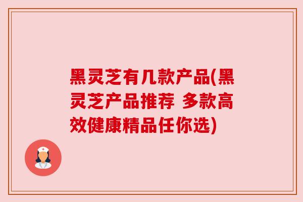 黑灵芝有几款产品(黑灵芝产品推荐 多款高效健康精品任你选)
