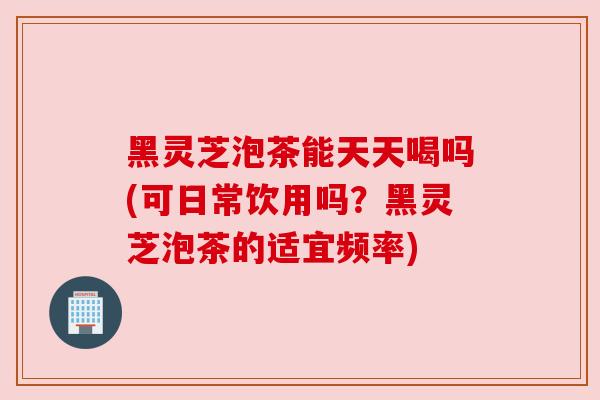 黑灵芝泡茶能天天喝吗(可日常饮用吗？黑灵芝泡茶的适宜频率)