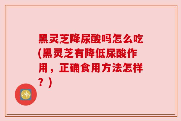 黑灵芝降尿酸吗怎么吃(黑灵芝有降低尿酸作用，正确食用方法怎样？)
