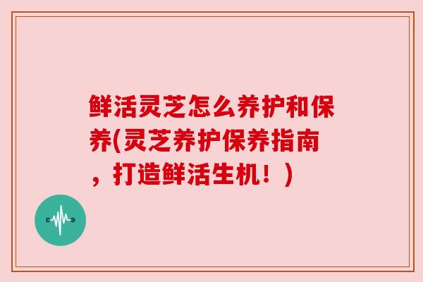 鲜活灵芝怎么养护和保养(灵芝养护保养指南，打造鲜活生机！)