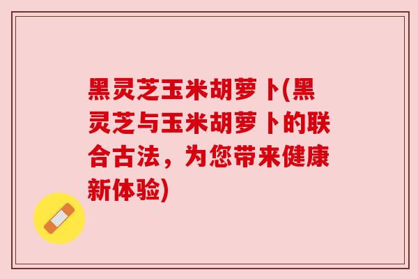 黑灵芝玉米胡萝卜(黑灵芝与玉米胡萝卜的联合古法，为您带来健康新体验)