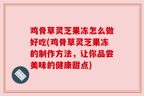 鸡骨草灵芝果冻怎么做好吃(鸡骨草灵芝果冻的制作方法，让你品尝美味的健康甜点)