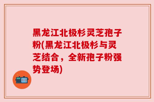 黑龙江北极杉灵芝孢子粉(黑龙江北极杉与灵芝结合，全新孢子粉强势登场)