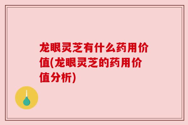 龙眼灵芝有什么药用价值(龙眼灵芝的药用价值分析)