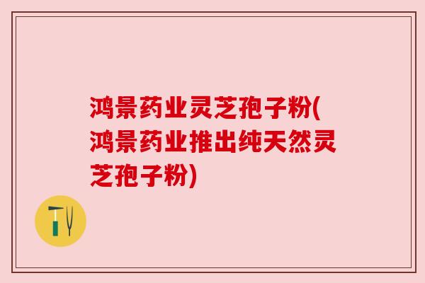 鸿景药业灵芝孢子粉(鸿景药业推出纯天然灵芝孢子粉) 鸿景药业灵芝孢子粉(鸿景药业推出纯天然灵芝孢子粉)