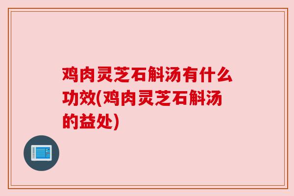鸡肉灵芝石斛汤有什么功效(鸡肉灵芝石斛汤的益处)