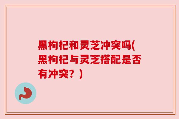黑枸杞和灵芝冲突吗(黑枸杞与灵芝搭配是否有冲突？)