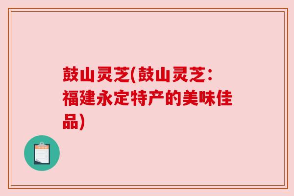 鼓山灵芝(鼓山灵芝：福建永定特产的美味佳品)