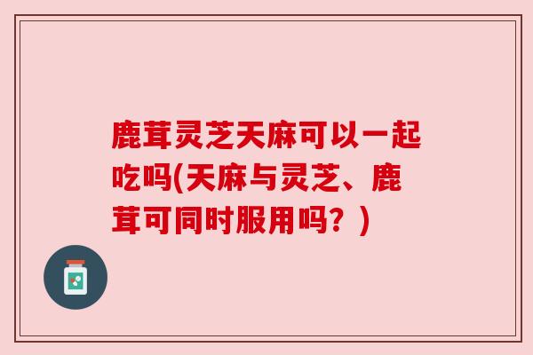 鹿茸灵芝天麻可以一起吃吗(天麻与灵芝、鹿茸可同时服用吗？)