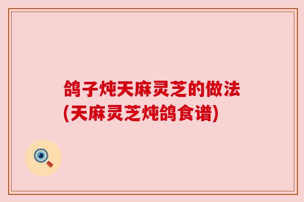 鸽子炖天麻灵芝的做法(天麻灵芝炖鸽食谱) 鸽子炖天麻灵芝的做法(天麻灵芝炖鸽食谱)