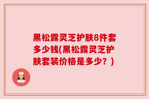 黑松露灵芝护肤8件套多少钱(黑松露灵芝护肤套装价格是多少？)
