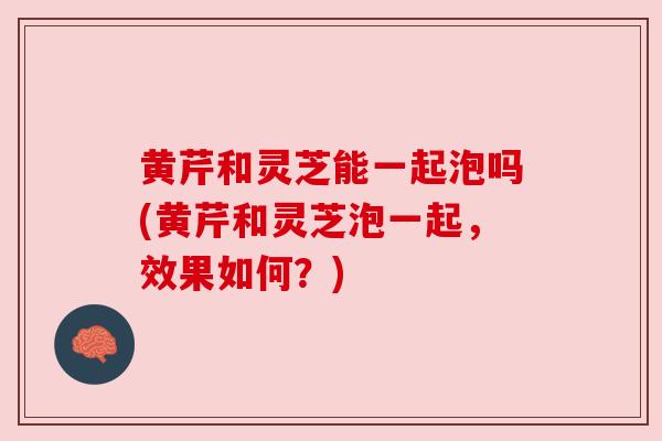 黄芹和灵芝能一起泡吗(黄芹和灵芝泡一起，效果如何？)