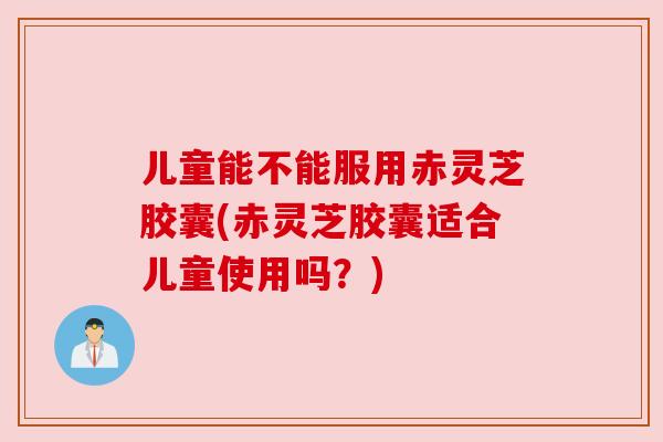 儿童能不能服用赤灵芝胶囊(赤灵芝胶囊适合儿童使用吗？)